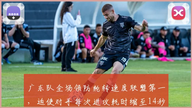 广东队全场领防轮转速度联盟第一，迫使对手每次进攻耗时缩至14秒