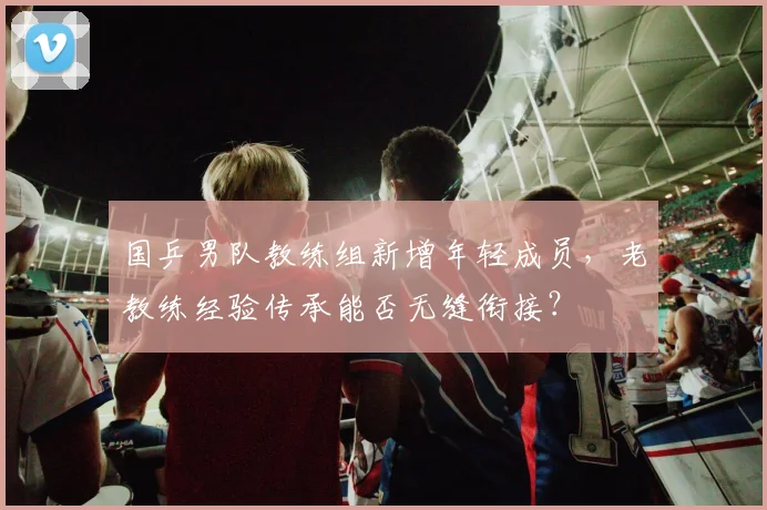 国乒男队教练组新增年轻成员，老教练经验传承能否无缝衔接？