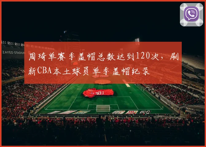 周琦单赛季盖帽总数达到120次，刷新CBA本土球员单季盖帽纪录