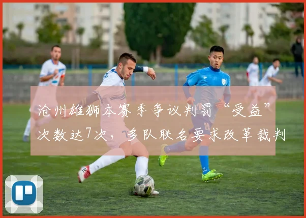 沧州雄狮本赛季争议判罚“受益”次数达7次,多队联名要求改革裁判制度