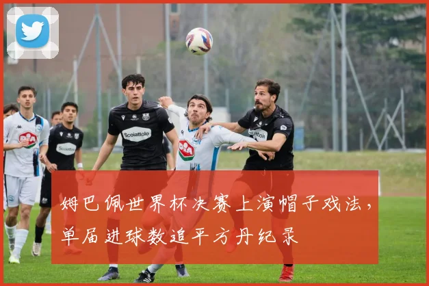 姆巴佩世界杯决赛上演帽子戏法，单届进球数追平方丹纪录